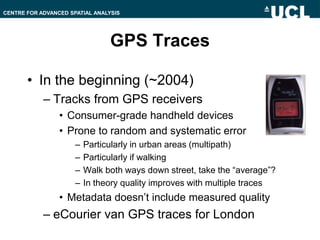 GPS Traces,[object Object],In the beginning (~2004),[object Object],Tracks from GPS receivers,[object Object],Consumer-grade handheld devices,[object Object],Prone to random and systematic error,[object Object],Particularly in urban areas (multipath),[object Object],Particularly if walking,[object Object],Walk both ways down street, take the “average”?,[object Object],In theory quality improves with multiple traces,[object Object],Metadata doesn’t include measured quality,[object Object],eCourier van GPS traces for London,[object Object]