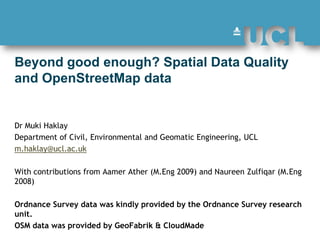 Beyond good enough? Spatial Data Quality and OpenStreetMap data  Dr Muki Haklay  Department of Civil, Environmental and Geomatic Engineering, UCL  m.haklay@ucl.ac.uk With contributions from AamerAther (M.Eng 2009) and NaureenZulfiqar (M.Eng 2008) Ordnance Survey data was kindly provided by the Ordnance Survey research unit.   OSM data was provided by GeoFabrik & CloudMade 