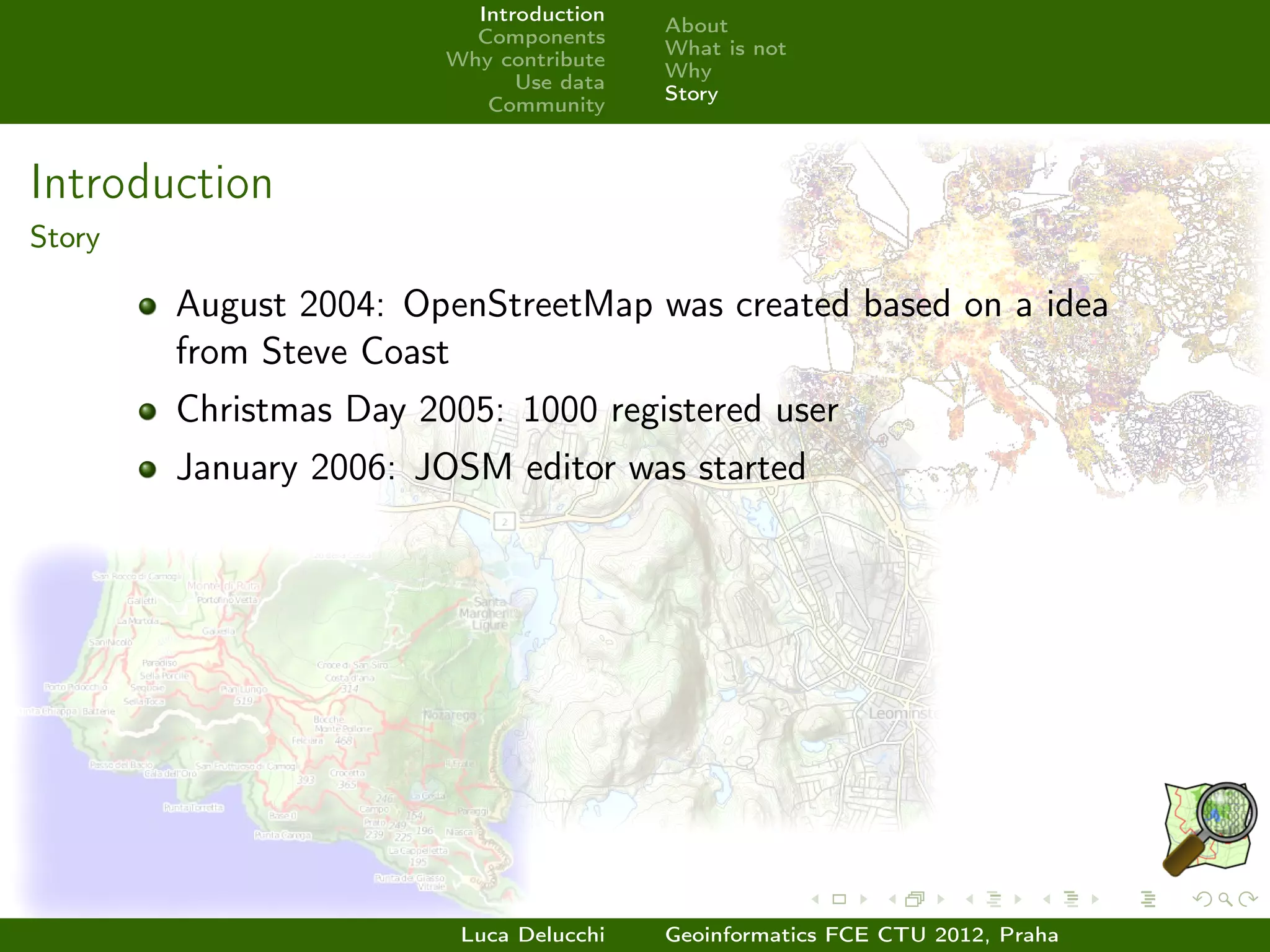 Introduction
                                         About
                          Components
                                         What is not
                        Why contribute
                                         Why
                              Use data
                                         Story
                           Community



Introduction
Story

        August 2004: OpenStreetMap was created based on a idea
        from Steve Coast
        Christmas Day 2005: 1000 registered user
        January 2006: JOSM editor was started




                         Luca Delucchi   Geoinformatics FCE CTU 2012, Praha
 