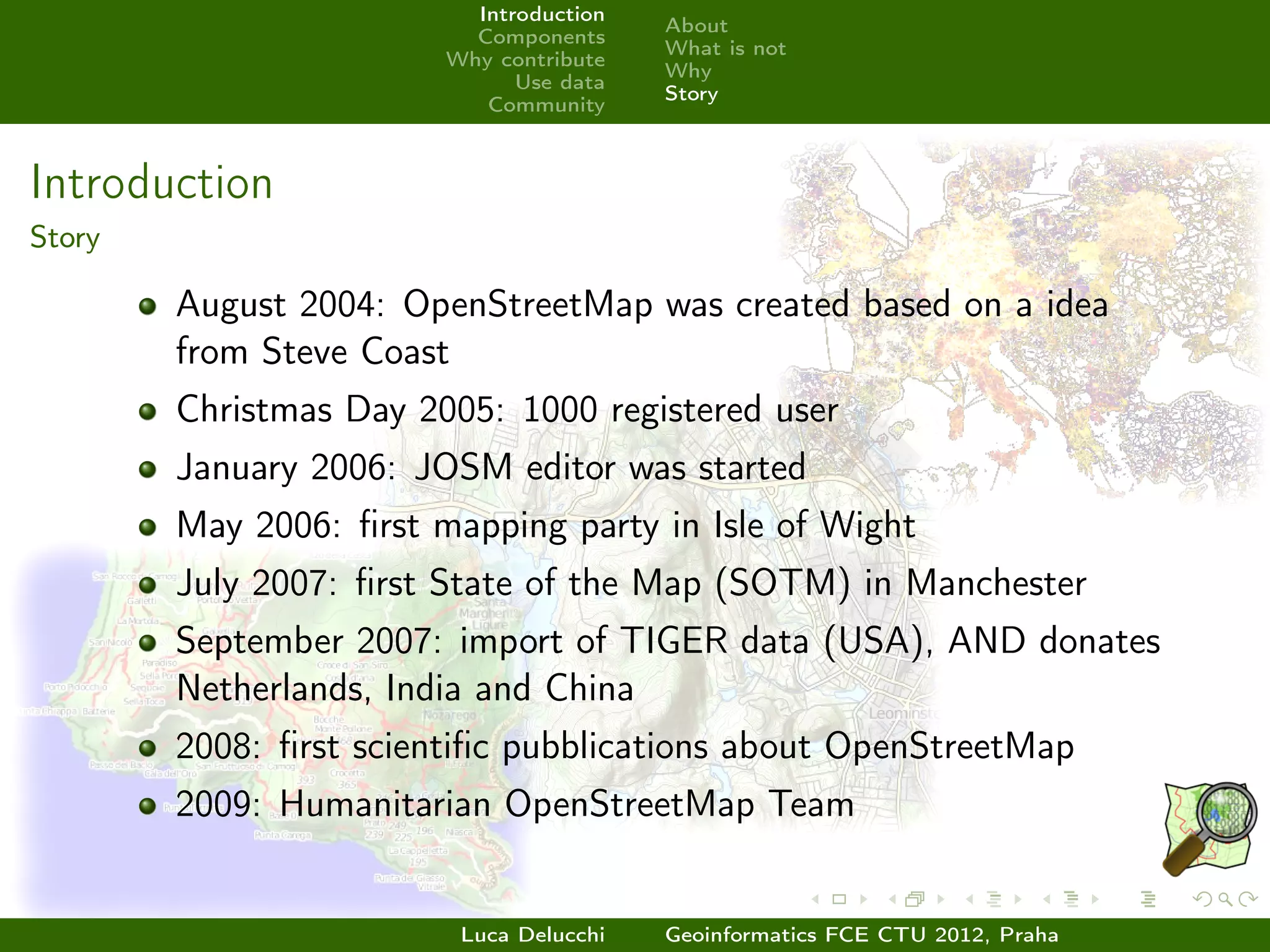 Introduction
                                         About
                          Components
                                         What is not
                        Why contribute
                                         Why
                              Use data
                                         Story
                           Community



Introduction
Story

        August 2004: OpenStreetMap was created based on a idea
        from Steve Coast
        Christmas Day 2005: 1000 registered user
        January 2006: JOSM editor was started
        May 2006: ﬁrst mapping party in Isle of Wight
        July 2007: ﬁrst State of the Map (SOTM) in Manchester
        September 2007: import of TIGER data (USA), AND donates
        Netherlands, India and China
        2008: ﬁrst scientiﬁc pubblications about OpenStreetMap
        2009: Humanitarian OpenStreetMap Team


                         Luca Delucchi   Geoinformatics FCE CTU 2012, Praha
 