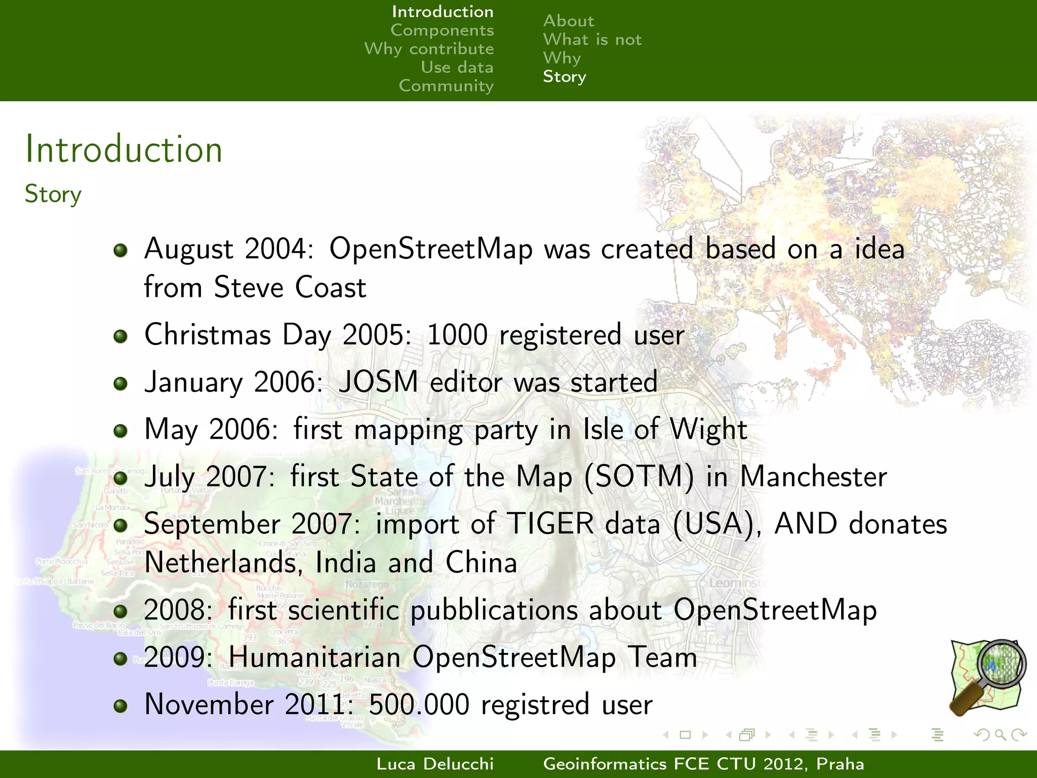 Introduction
                                         About
                          Components
                                         What is not
                        Why contribute
                                         Why
                              Use data
                                         Story
                           Community



Introduction
Story

        August 2004: OpenStreetMap was created based on a idea
        from Steve Coast
        Christmas Day 2005: 1000 registered user
        January 2006: JOSM editor was started
        May 2006: ﬁrst mapping party in Isle of Wight
        July 2007: ﬁrst State of the Map (SOTM) in Manchester
        September 2007: import of TIGER data (USA), AND donates
        Netherlands, India and China
        2008: ﬁrst scientiﬁc pubblications about OpenStreetMap
        2009: Humanitarian OpenStreetMap Team
        November 2011: 500.000 registred user
                         Luca Delucchi   Geoinformatics FCE CTU 2012, Praha
 