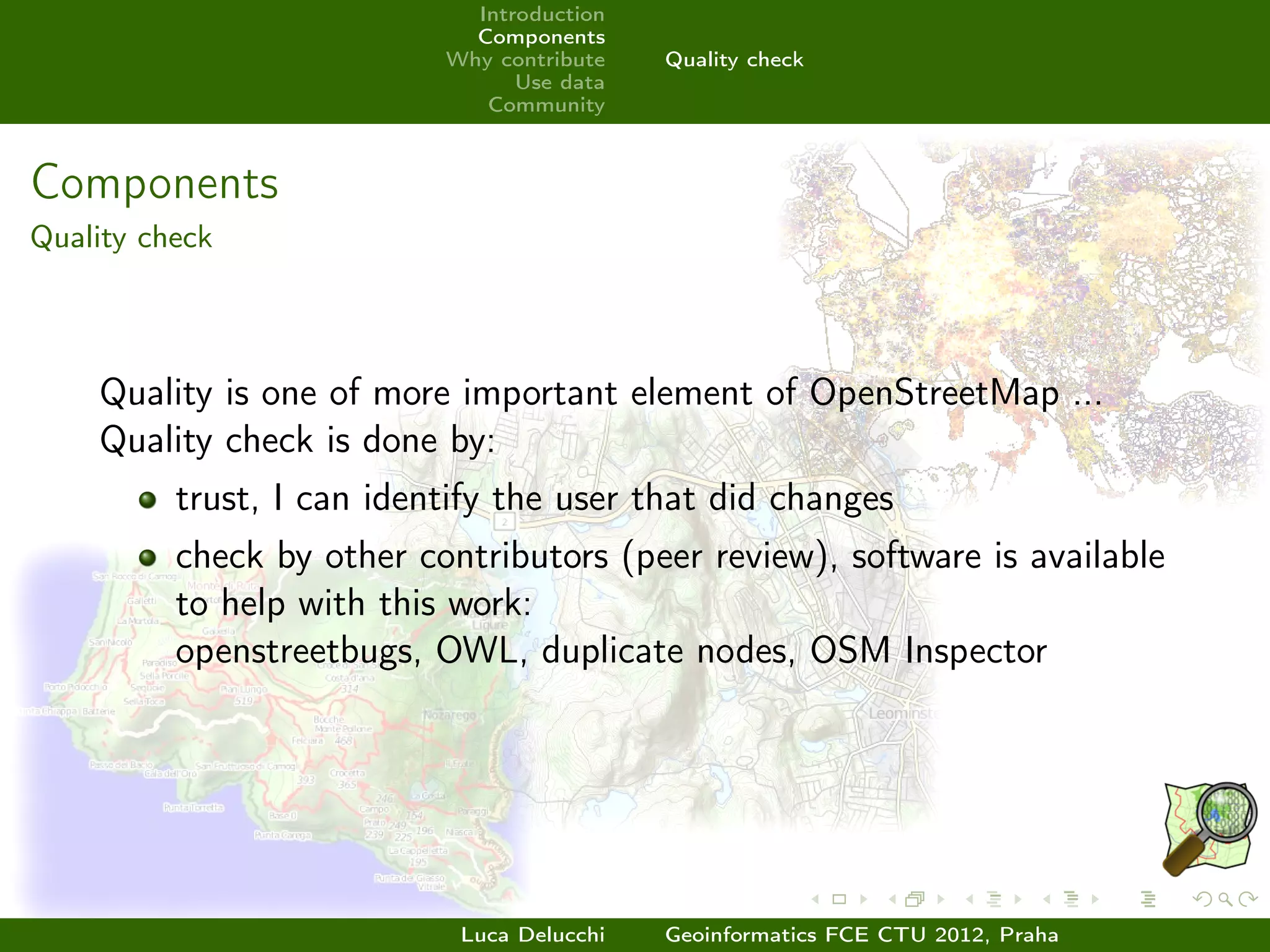 Introduction
                             Components
                           Why contribute   Quality check
                                 Use data
                              Community



Components
Quality check




    Quality is one of more important element of OpenStreetMap ...
    Quality check is done by:
          trust, I can identify the user that did changes
          check by other contributors (peer review), software is available
          to help with this work:
          openstreetbugs, OWL, duplicate nodes, OSM Inspector




                            Luca Delucchi   Geoinformatics FCE CTU 2012, Praha
 