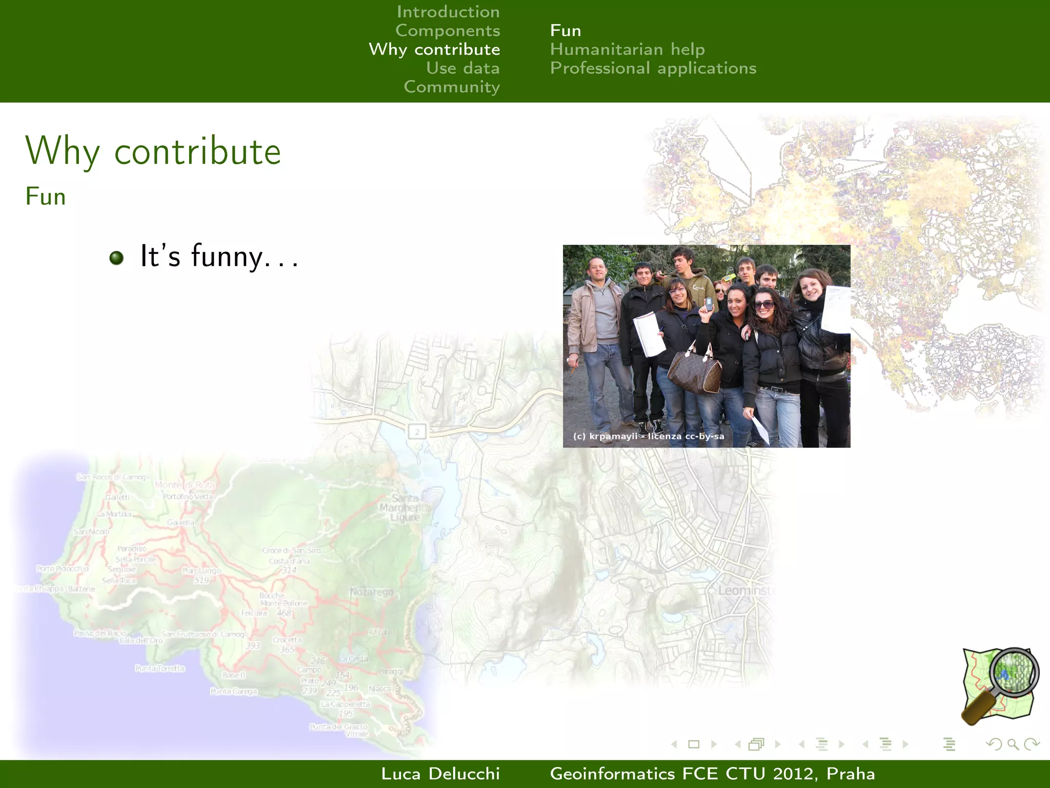 Introduction
                          Components     Fun
                        Why contribute   Humanitarian help
                              Use data   Professional applications
                           Community



Why contribute
Fun

      It’s funny. . .




                         Luca Delucchi   Geoinformatics FCE CTU 2012, Praha
 