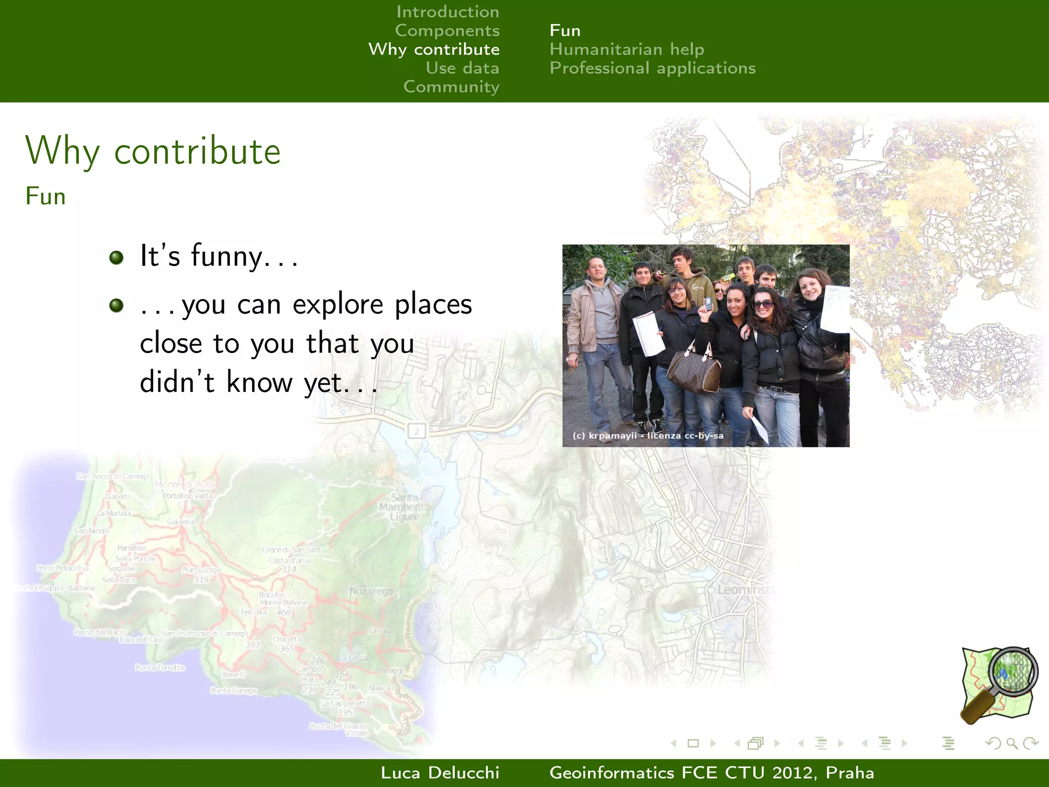 Introduction
                           Components     Fun
                         Why contribute   Humanitarian help
                               Use data   Professional applications
                            Community



Why contribute
Fun

      It’s funny. . .
      . . . you can explore places
      close to you that you
      didn’t know yet. . .




                          Luca Delucchi   Geoinformatics FCE CTU 2012, Praha
 