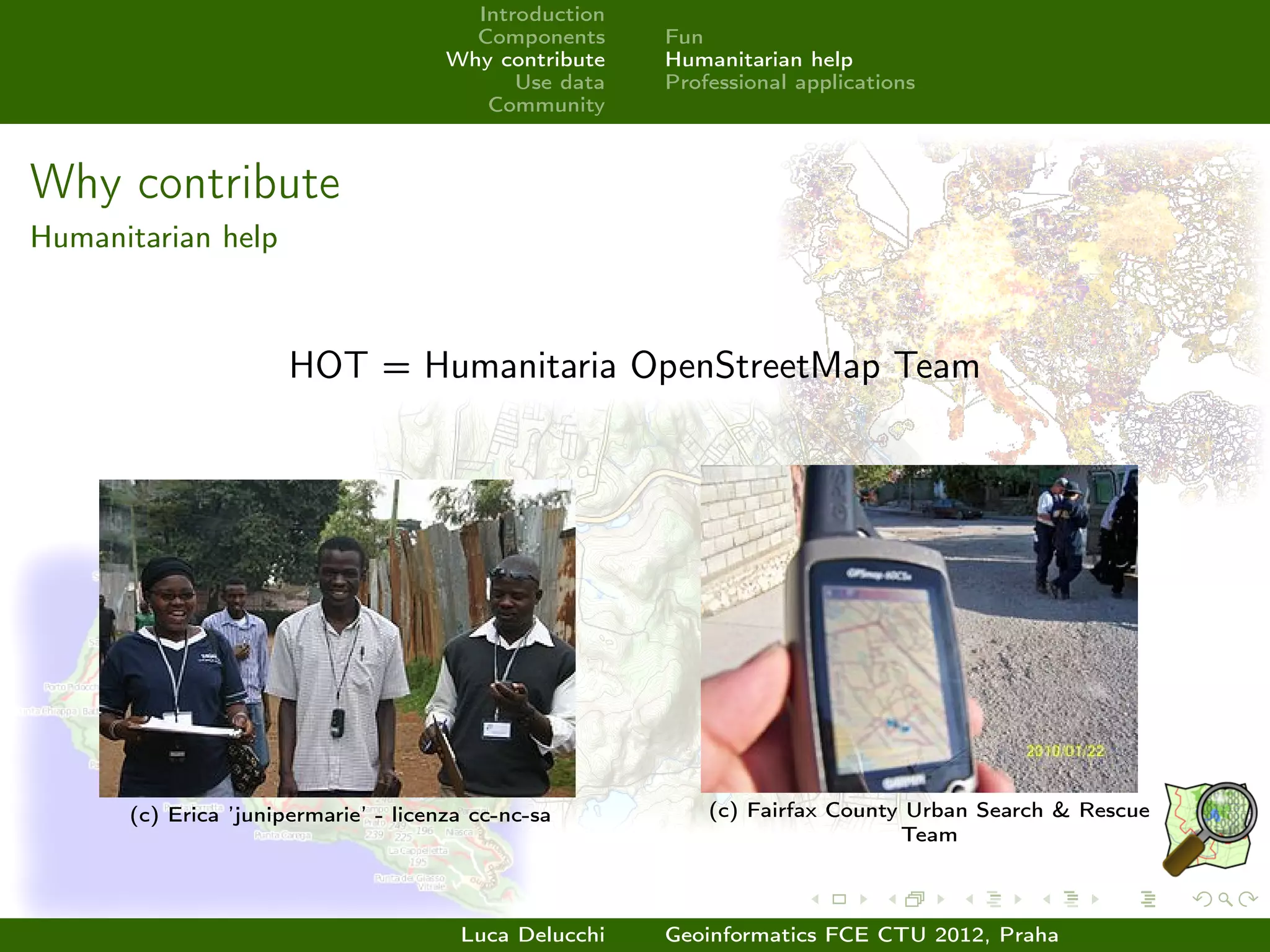 Introduction
                                        Components     Fun
                                      Why contribute   Humanitarian help
                                            Use data   Professional applications
                                         Community



Why contribute
Humanitarian help



                      HOT = Humanitaria OpenStreetMap Team




      (c) Erica ’junipermarie’ - licenza cc-nc-sa          (c) Fairfax County Urban Search & Rescue
                                                                             Team



                                       Luca Delucchi   Geoinformatics FCE CTU 2012, Praha
 