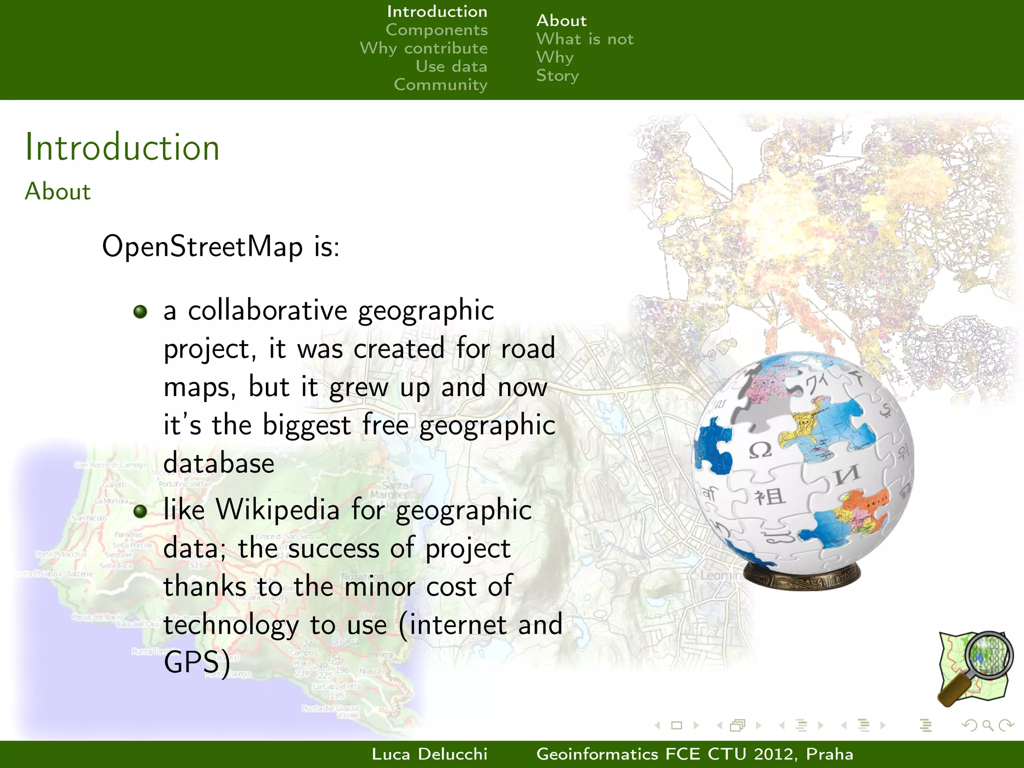 Introduction
                                             About
                              Components
                                             What is not
                            Why contribute
                                             Why
                                  Use data
                                             Story
                               Community



Introduction
About

        OpenStreetMap is:

            a collaborative geographic
            project, it was created for road
            maps, but it grew up and now
            it’s the biggest free geographic
            database
            like Wikipedia for geographic
            data; the success of project
            thanks to the minor cost of
            technology to use (internet and
            GPS)

                             Luca Delucchi   Geoinformatics FCE CTU 2012, Praha
 