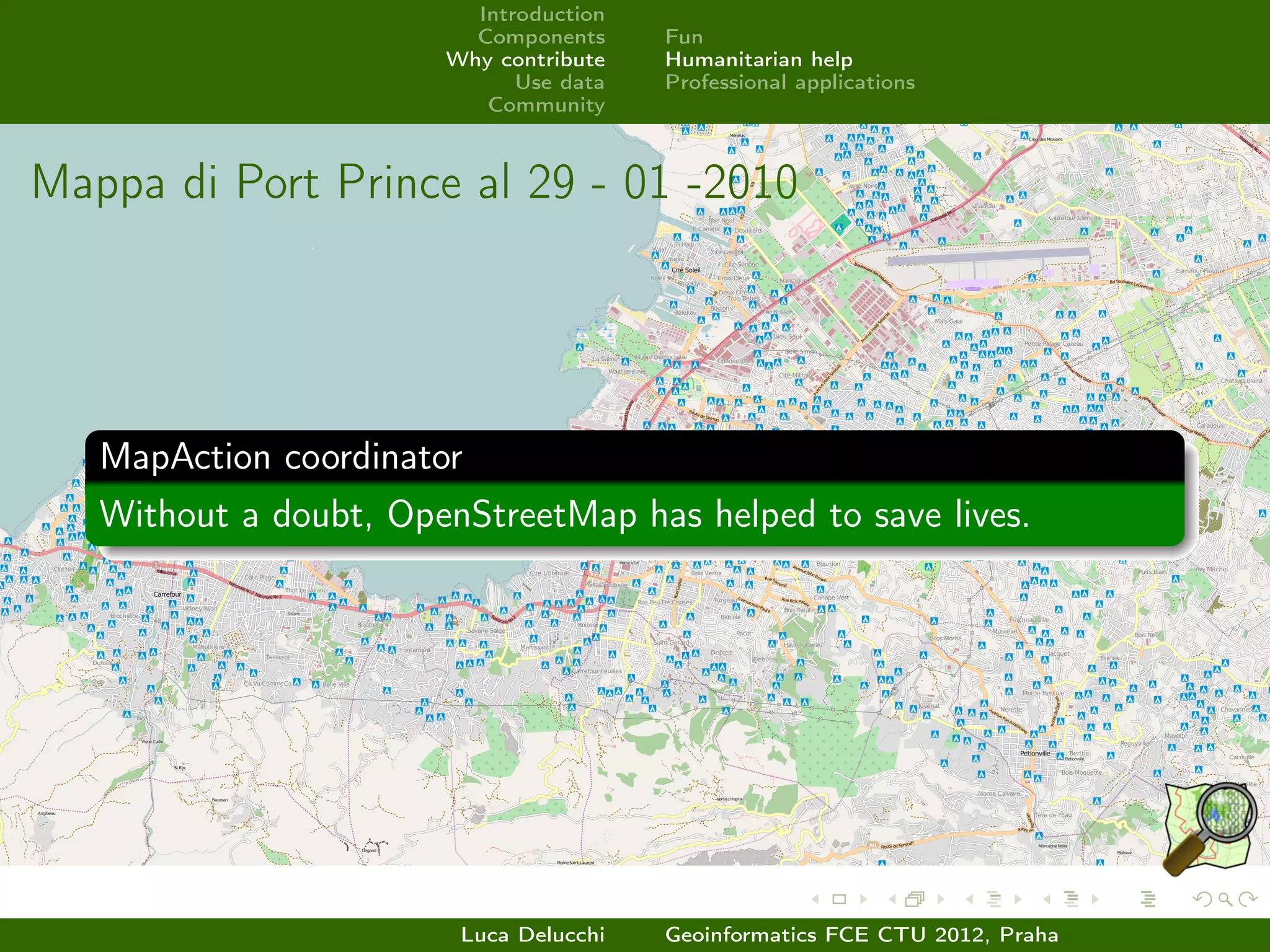 Introduction
                         Components     Fun
                       Why contribute   Humanitarian help
                             Use data   Professional applications
                          Community



Mappa di Port Prince al 29 - 01 -2010




   MapAction coordinator
   Without a doubt, OpenStreetMap has helped to save lives.




                        Luca Delucchi   Geoinformatics FCE CTU 2012, Praha
 