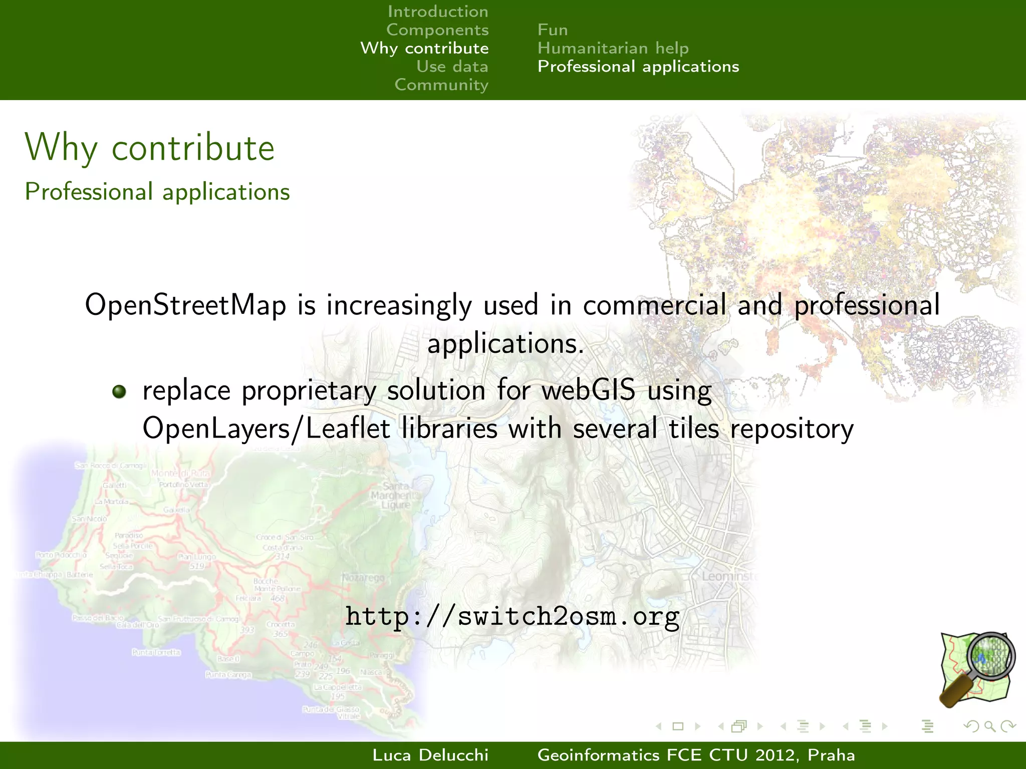 Introduction
                              Components     Fun
                            Why contribute   Humanitarian help
                                  Use data   Professional applications
                               Community



Why contribute
Professional applications



     OpenStreetMap is increasingly used in commercial and professional
                              applications.
           replace proprietary solution for webGIS using
           OpenLayers/Leaﬂet libraries with several tiles repository




                            http://switch2osm.org



                             Luca Delucchi   Geoinformatics FCE CTU 2012, Praha
 