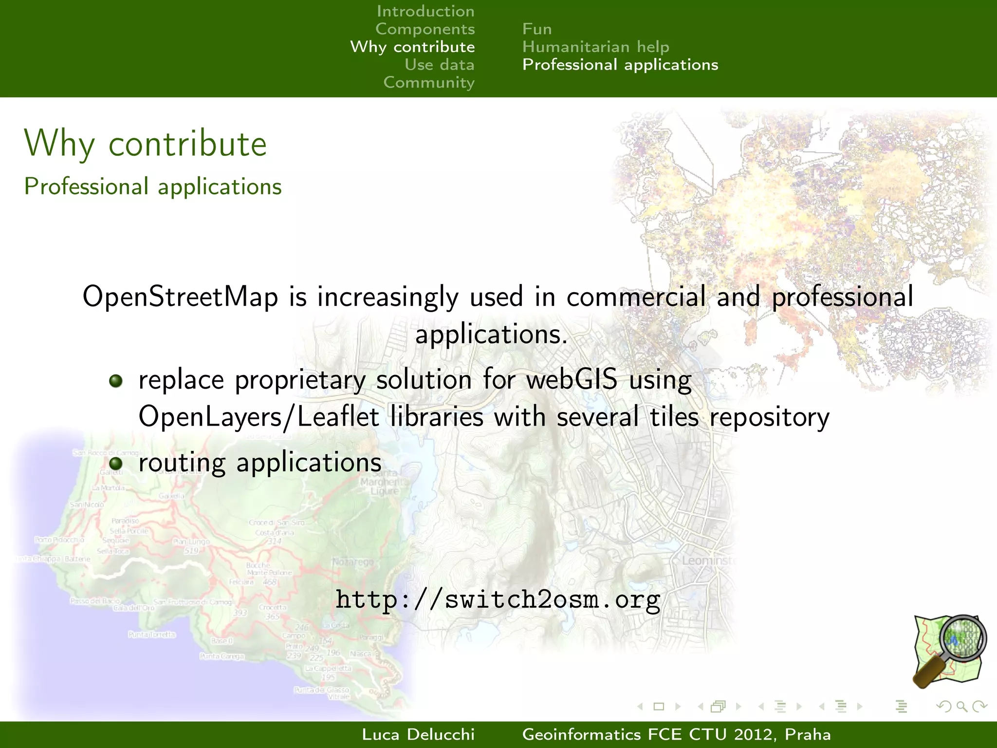 Introduction
                              Components     Fun
                            Why contribute   Humanitarian help
                                  Use data   Professional applications
                               Community



Why contribute
Professional applications



     OpenStreetMap is increasingly used in commercial and professional
                              applications.
           replace proprietary solution for webGIS using
           OpenLayers/Leaﬂet libraries with several tiles repository
           routing applications



                            http://switch2osm.org



                             Luca Delucchi   Geoinformatics FCE CTU 2012, Praha
 