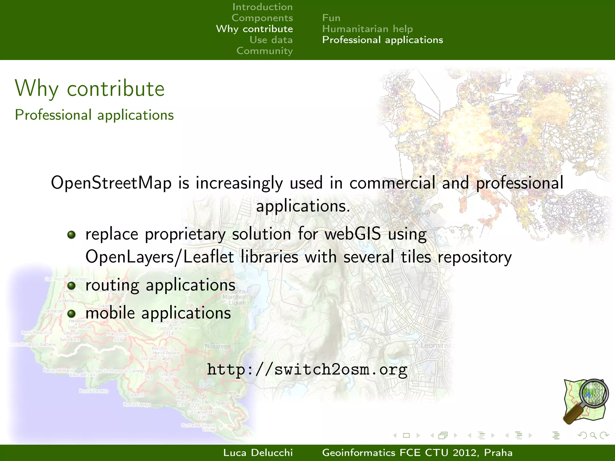 Introduction
                              Components     Fun
                            Why contribute   Humanitarian help
                                  Use data   Professional applications
                               Community



Why contribute
Professional applications



     OpenStreetMap is increasingly used in commercial and professional
                              applications.
           replace proprietary solution for webGIS using
           OpenLayers/Leaﬂet libraries with several tiles repository
           routing applications
           mobile applications


                            http://switch2osm.org



                             Luca Delucchi   Geoinformatics FCE CTU 2012, Praha
 
