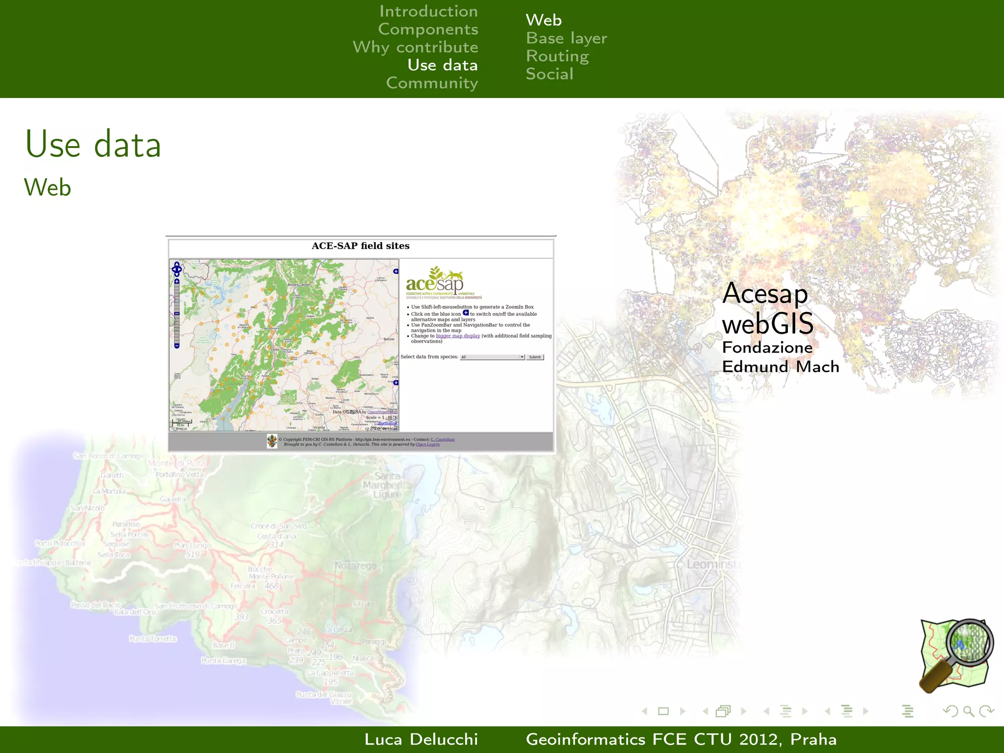 Introduction
                            Web
             Components
                            Base layer
           Why contribute
                            Routing
                 Use data
                            Social
              Community



Use data
Web



                                                 Acesap
                                                 webGIS
                                                 Fondazione
                                                 Edmund Mach




            Luca Delucchi   Geoinformatics FCE CTU 2012, Praha
 