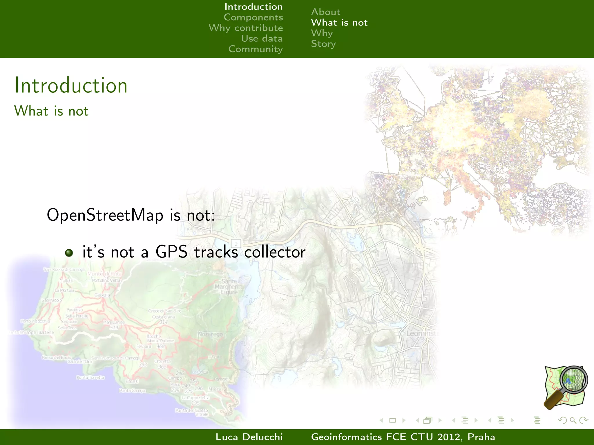 Introduction
                                            About
                             Components
                                            What is not
                           Why contribute
                                            Why
                                 Use data
                                            Story
                              Community



Introduction
What is not




    OpenStreetMap is not:

          it’s not a GPS tracks collector




                            Luca Delucchi   Geoinformatics FCE CTU 2012, Praha
 