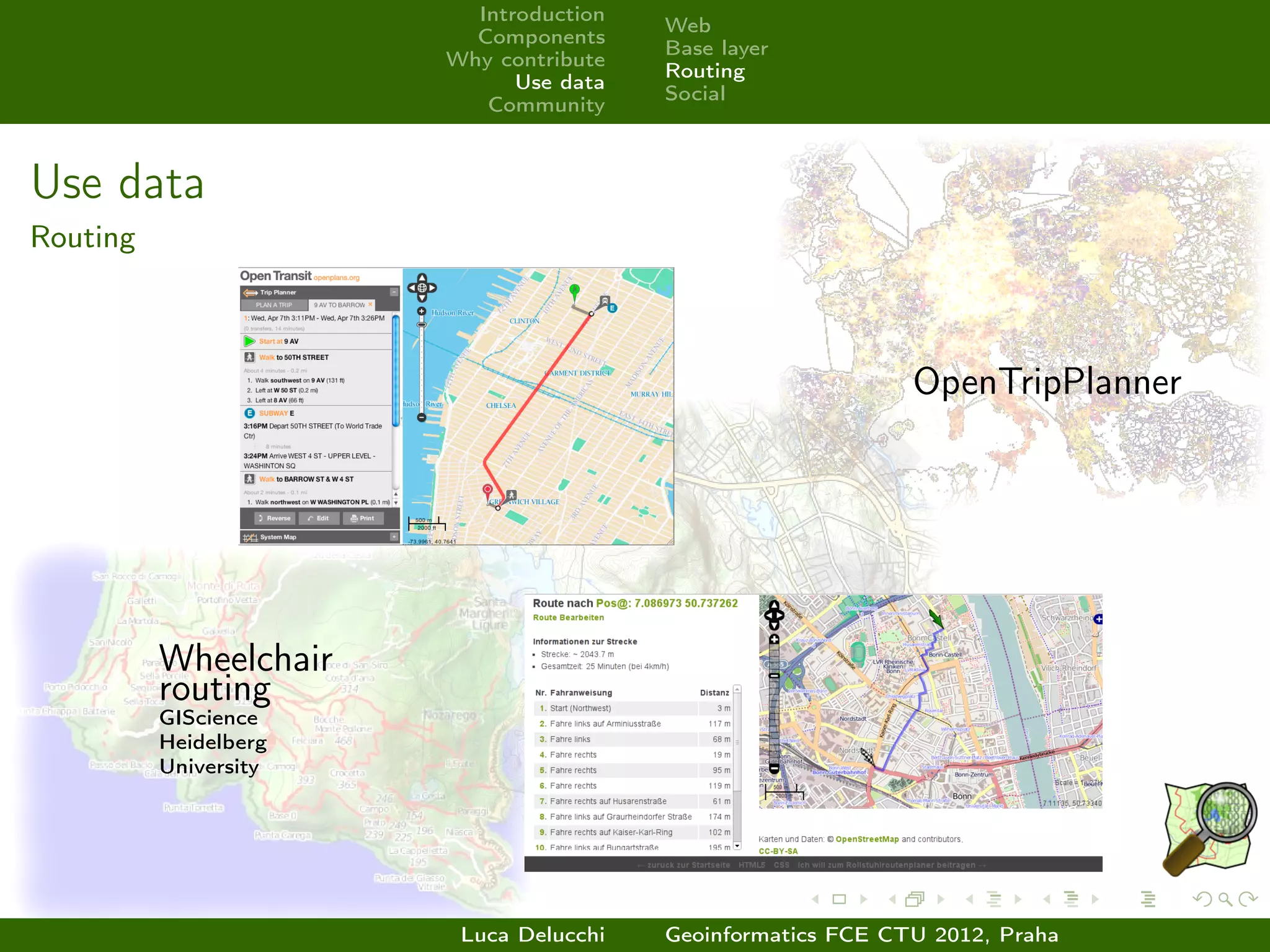 Introduction
                                        Web
                         Components
                                        Base layer
                       Why contribute
                                        Routing
                             Use data
                                        Social
                          Community



Use data
Routing



                                                             OpenTripPlanner




          Wheelchair
          routing
          GIScience
          Heidelberg
          University




                        Luca Delucchi   Geoinformatics FCE CTU 2012, Praha
 