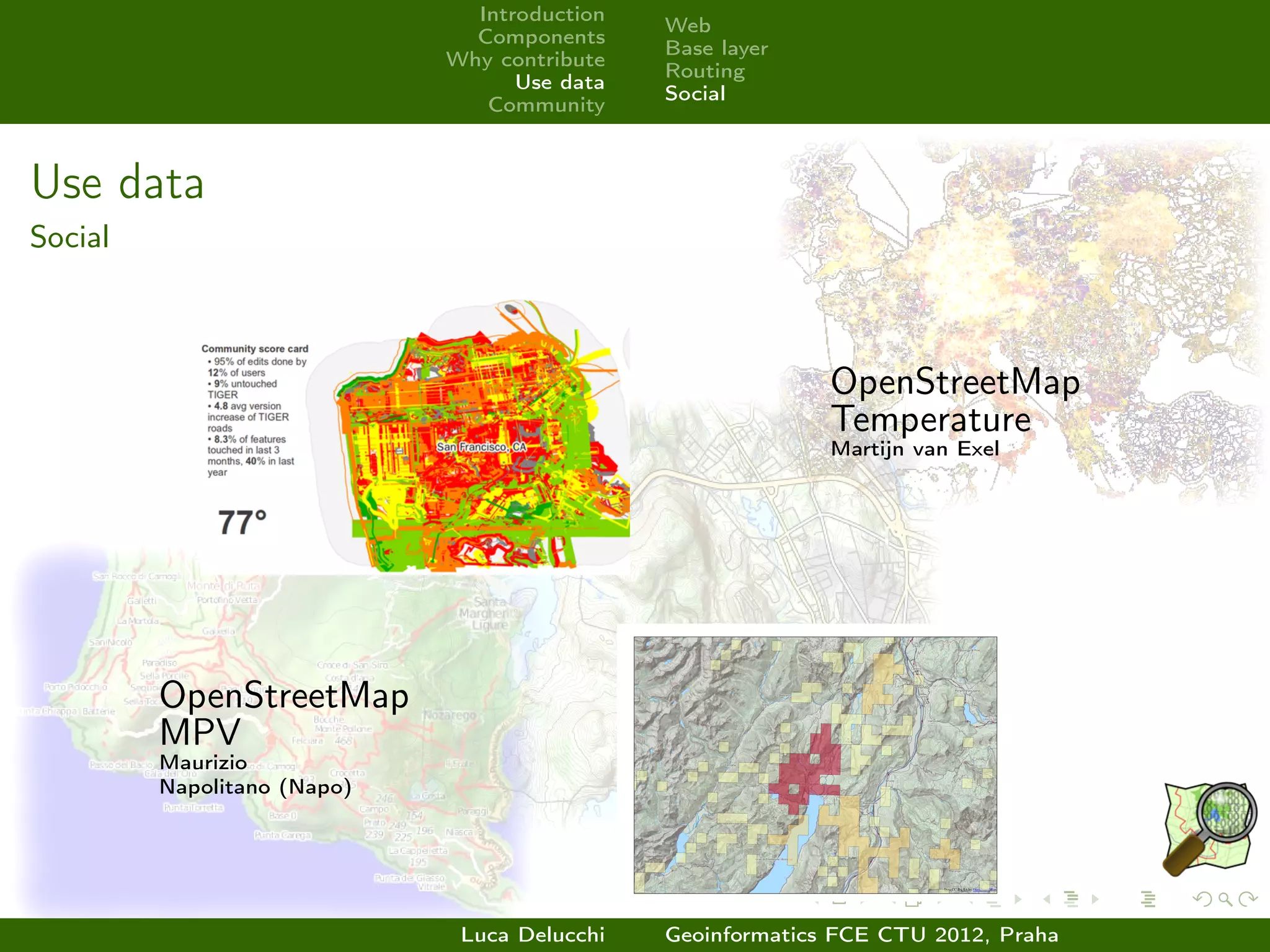 Introduction
                                              Web
                               Components
                                              Base layer
                             Why contribute
                                              Routing
                                   Use data
                                              Social
                                Community



Use data
Social



                                                            OpenStreetMap
                                                            Temperature
                                                            Martijn van Exel




         OpenStreetMap
         MPV
         Maurizio
         Napolitano (Napo)




                              Luca Delucchi   Geoinformatics FCE CTU 2012, Praha
 