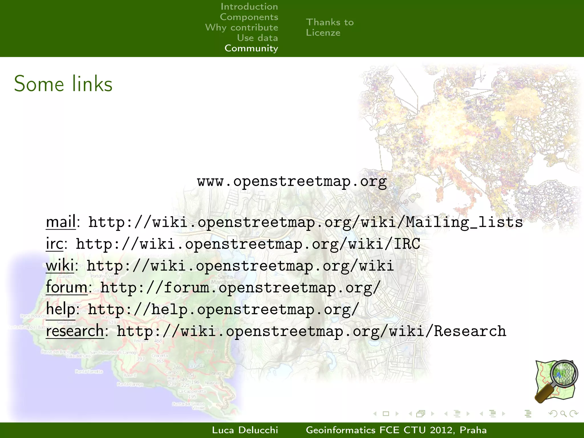 Introduction
                      Components
                                     Thanks to
                    Why contribute
                                     Licenze
                          Use data
                       Community



Some links



                    www.openstreetmap.org

   mail: http://wiki.openstreetmap.org/wiki/Mailing_lists
   irc: http://wiki.openstreetmap.org/wiki/IRC
   wiki: http://wiki.openstreetmap.org/wiki
   forum: http://forum.openstreetmap.org/
   help: http://help.openstreetmap.org/
   research: http://wiki.openstreetmap.org/wiki/Research




                     Luca Delucchi   Geoinformatics FCE CTU 2012, Praha
 