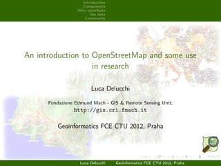 Introduction
                    Components
                  Why contribute
                        Use data
                     Community




An introduction to OpenStreetMap and some use
                   in research

                        Luca Delucchi

      Fondazione Edmund Mach - GIS & Remote Sensing Unit;
                http://gis.cri.fmach.it

         Geoinformatics FCE CTU 2012, Praha




                   Luca Delucchi   Geoinformatics FCE CTU 2012, Praha
 