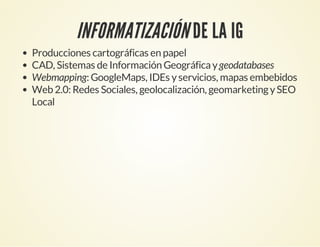 INFORMATIZACIÓN DE LA IG
Producciones cartográficas en papel
CAD, Sistemas de Información Geográficaygeodatabases
Webmapping: GoogleMaps, IDEs yservicios, mapas embebidos
Web 2.0: Redes Sociales, geolocalización, geomarketingySEO
Local
 