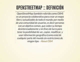 OPENSTREETMAP :: DEFINICIÓN
OpenStreetMap (también referido como OSM)
es un proyecto colaborativo paracrear un mapa
libre y actualizable de todo el mundo; por medio
de unacomunidad de usuarios, es decir personas
con un objetivo común, que ceden su tiempo
desinteresadamente y sin fines de lucro para
tener laposibilidad de ver, copiar, modificar, y
usar información geográfica(como esta) de
cualquier parte del mundo sin restricciones de
ningún tipo. - AboutOSM
 