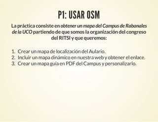 P1: USAR OSM
La práctica consisteenobtener unmapa del Campus de Rabanales
de la UCOpartiendodequesomos la organizacióndel congreso
del RITSIyquequeremos:
1. Crear un mapade localización delAulario.
2. Incluir un mapadinámico en nuestraweb yobtener elenlace.
3. Crear un mapaguíaen PDFdelCampus ypersonalizarlo.
 