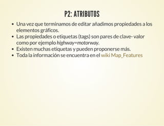 P2: ATRIBUTOS
Unavez que terminamos de editar añadimos propiedades alos
elementos gráficos.
Las propiedades o etiquetas (tags) son pares de clave-valor
como por ejemplo highway=motorway.
Existen muchas etiquetas ypueden proponerse más.
Todalainformación se encuentraen elwikiMap_Features
 
