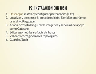 P2: INSTALACIÓN CON JOSM
1. , instalar yconfigurar preferencias (F12).
2. Localizar ydescargar lazonade edición. También podríamos
usar elwalking paper.
3. Añadir ortofoto Bingu otras imágenes yservicios de apoyo
como Catastro.
4. Editar geometrías yañadir atributos
5. Validar ycorregir errores topológicos
6. Guardar/Subir
Descargar
 