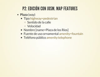 P2: EDICIÓN CON JOSM. MAP FEATURES
Plaza (way)
Tipo
Sentido de lacalle
Velocidad
Nombre [name=Plazade los Ríos]
Fuente de uso ornamental
Teléfono público
highway=pedestrian
amenity=fountain
amenity:telephone
 