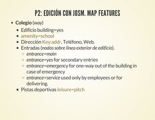 P2: EDICIÓN CON JOSM. MAP FEATURES
Colegio(way)
Edificio building=yes
Dirección , Teléfono, Web.
Entradas (nodos sobre líneaexterior de edificio).
entrance=main
entrance=yes for secondaryentries
entrance=emergencyfor one-wayoutof the buildingin
case of emergency
entrance=service used onlybyemployees or for
delivering.
Pistas deportivas
amenity=school
Key:addr
leisure=pitch
 