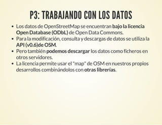 P3: TRABAJANDO CON LOS DATOS
Los datos de OpenStreetMap se encuentran bajola licencia
OpenDatabase(ODbL) de Open DataCommons.
Paralamodificación, consultaydescargas de datos se utilizala
API(v0.6)deOSM.
Pero también podemos descargar los datos como ficheros en
otros servidores.
Lalicenciapermite usar el"map"de OSM en nuestros propios
desarrollos combinándolos con otras librerías.
 