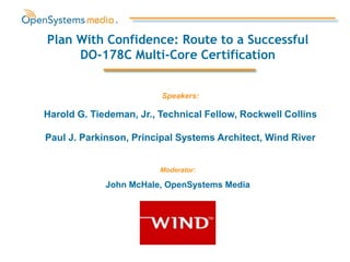 Harold G. Tiedeman, Jr., Technical Fellow, Rockwell Collins
Paul J. Parkinson, Principal Systems Architect, Wind River
Plan With Confidence: Route to a Successful
DO-178C Multi-Core Certification
Moderator:
John McHale, OpenSystems Media
Speakers:
 