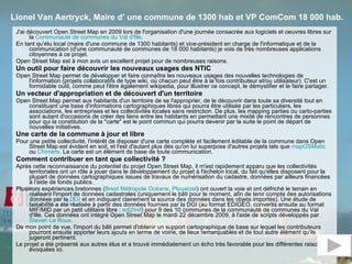 Lionel Van Aertryck, Maire d’ une commune de 1300 hab et VP ComCom 18 000 hab.   J'ai découvert Open Street Map en 2009 lors de l'organisation d'une journée consacrée aux logiciels et oeuvres libres sur la  Communauté de communes du Val d'Ille .  En tant qu'élu local (maire d'une commune de 1300 habitants) et vice-président en charge de l'informatique et de la communication (d'une communauté de communes de 18 000 habitants) je vois de très nombreuses applications citoyennes à ce projet.  Open Street Map est à mon avis un excellent projet pour de nombreuses raisons.  Un outil pour faire découvrir les nouveaux usages des NTIC  Open Street Map permet de développer et faire connaître les nouveaux usages des nouvelles technologies de l'information (projets collaboratifs de type wiki, où chacun peut être à la fois contributeur et/ou utilisateur). C'est un formidable outil, comme peut l'être également wikipedia, pour illustrer ce concept, le démystifier et le faire partager.  Un vecteur d'appropriation et de découvert d'un territoire  Open Street Map permet aux habitants d'un territoire de se l'approprier, de le découvrir dans toute sa diversité tout en constituant une base d'informations cartographiques libres qui pourra être utilisée par les particuliers, les associations, les entreprises et les collectivités locales sans restriction. De plus, les mapping parties ou carto-parties sont autant d'occasions de créer des liens entre les habitants en permettant une mixité de rencontres de personnes pour qui la constitution de la "carte" est le point commun qui pourra devenir par la suite le point de départ de nouvelles initiatives.  Une carte de la commune à jour et libre   Pour une petite collectivité, l'intérêt de disposer d'une carte complète et facilement éditable de la commune dans Open Street Map est évident en soit, et l'est d'autant plus dès qu'on lui superpose d'autres projets tels que  mapOSMatic  ou  Chimère . La carte est un élément de base de toute communication.  Comment contribuer en tant que collectivité ?  Après cette reconnaissance du potentiel du projet Open Street Map, il m'est rapidement apparu que les collectivités territoriales ont un rôle à jouer dans le développement du projet à l'échelon local, du fait qu'elles disposent pour la plupart de données cartographiques issues de travaux de numérisation du cadastre, données par ailleurs financées à l'aide de fonds publics.  Plusieurs expériences bretonnes ( Brest Métropole Océane ,  Plouarzel ) ont ouvert la voie et ont défriché le terrain en réalisant l'import de données cadastrales (uniquement le bâti pour le moment, afin de tenir compte des autorisations données par la  DGI  et en indiquant clairement la source des données dans les objets importés). Une étude de faisabilité a été réalisée à partir des données fournies par la DGI (au format EDIGEO, convertis ensuite au format MIF/MID par un petit utilitaire libre :  edi2mif ) pour 9 des 10 communes de la communauté de communes du Val d'Ille. Ces données ont intégré Open Street Map le mardi 22 décembre 2009, à l'aide de scripts développés par  Steven Le Roux .  De mon point de vue, l'import du bâti permet d'obtenir un support cartographique de base sur lequel les contributeurs pourront ensuite apporter leurs ajouts en terme de voirie, de lieux remarquables et de tout autre élément qu'ils jugeront pertinent.  Le projet a été présenté aux autres élus et a trouvé immédiatement un écho très favorable pour les différentes raisons évoquées ici.  