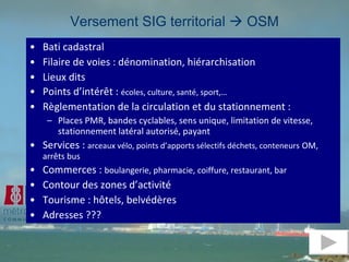 Versement SIG territorial    OSM Bati cadastral  Filaire de voies : dénomination, hiérarchisation Lieux dits Points d’intérêt :  écoles, culture, santé, sport,…  Règlementation de la circulation et du stationnement : Places PMR, bandes cyclables, sens unique, limitation de vitesse, stationnement latéral autorisé, payant Services :  arceaux vélo, points d’apports sélectifs déchets, conteneurs   OM, arrêts bus Commerces :  boulangerie, pharmacie, coiffure, restaurant, bar Contour des zones d’activité Tourisme : hôtels, belvédères Adresses ??? 