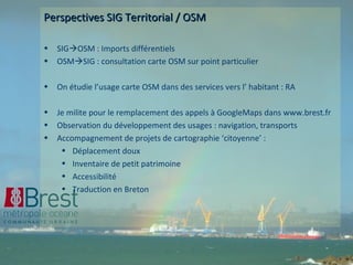 Perspectives SIG Territorial / OSM SIG  OSM : Imports différentiels OSM  SIG : consultation carte OSM sur point particulier On étudie l’usage carte OSM dans des services vers l’ habitant : RA Je milite pour le remplacement des appels à GoogleMaps dans www.brest.fr Observation du développement des usages : navigation, transports Accompagnement de projets de cartographie ‘citoyenne’ : Déplacement doux Inventaire de petit patrimoine Accessibilité Traduction en Breton 