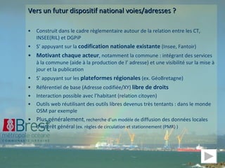 Vers un futur dispositif national voies/adresses ? Construit dans le cadre règlementaire autour de la relation entre les CT, INSEE(RIL) et DGPiP S’ appuyant sur la  codification nationale existante  (Insee, Fantoir) Motivant chaque acteur , notamment la commune : intégrant des services à la commune (aide à la production de l’ adresse) et une visibilité sur la mise à jour et la publication S’ appuyant sur les  plateformes régionales  (ex. GéoBretagne) Référentiel de base (Adresse codifiée/XY)  libre de droits Interaction possible avec l’habitant (relation citoyen) Outils web réutilisant des outils libres devenus très tentants : dans le monde OSM par exemple Plus généralement , recherche d’un modèle de  diffusion des données locales d’intérêt général  (ex. règles de circulation et stationnement (PMR) ) 