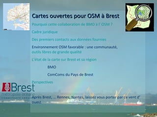 Cartes ouvertes pour OSM à Brest Pourquoi cette collaboration de BMO à l’ OSM ? Cadre juridique  Des premiers contacts aux données fournies Environnement OSM favorable : une communauté,  outils libres de grande qualité L’état de la carte sur Brest et sa région BMO ComComs du Pays de Brest Perspectives Après Brest, … Rennes, Nantes, laissez vous porter par ce vent d’ ouest 