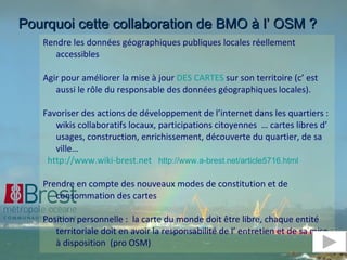 Rendre les données géographiques publiques locales réellement accessibles Agir pour améliorer la mise à jour  DES CARTES  sur son territoire (c’ est aussi le rôle du responsable des données géographiques locales). Favoriser des actions de développement de l’internet dans les quartiers : wikis collaboratifs locaux, participations citoyennes  … cartes libres d’ usages, construction, enrichissement, découverte du quartier, de sa ville… http://www.wiki-brest.net   http://www.a-brest.net/article5716.html Prendre en compte des nouveaux modes de constitution et de consommation des cartes  Position personnelle :  la carte du monde doit être libre, chaque entité territoriale doit en avoir la responsabilité de l’ entretien et de sa mise à disposition  (pro OSM) Le point de vue d’un élu  Pourquoi cette collaboration de BMO à l’ OSM ? 