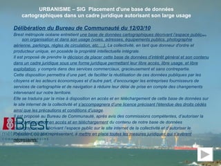 Délibération du Bureau de Communauté du 12/03/10   Brest métropole océane entretient  une base de données cartographiques décrivant l’espace public dans  son organisation et dans son usage (voies, adresses, équipements publics, photographie aérienne, parkings, règles de circulation, etc.…).  La collectivité, en tant que donneur d'ordre et producteur unique, en possède la propriété intellectuelle intégrale. Il est proposé de prendre la  décision de placer cette base de données d’intérêt général et son contenu dans un cadre juridique sous une forme juridique permettant leur libre accès, libre usage, et libre exploitation , y compris dans des services commerciaux, gracieusement et sans contrepartie. Cette disposition permettra d’une part, de faciliter la réutilisation de ces données publiques par les citoyens et les acteurs économiques et d’autre part, d’encourager les entreprises fournisseurs de services de cartographie et de navigation à réduire leur délai de prise en compte des changements intervenant sur notre territoire. Elle se traduira par la mise à disposition en accès et en téléchargement de cette base de données sur le site internet de la collectivité et  s’accompagnera d’une licence précisant l'étendue des droits cédés ainsi que les précautions et conditions d’usage . Il est proposé au Bureau de Communauté, après avis des commissions compétentes, d’autoriser la mise à disposition en accès et en téléchargement  du contenu de notre base de données cartographiques décrivant l’espace public sur le site internet de la collectivité et d’autoriser le Président, ou son représentant, à  mettre en place toutes les mesures juridiques qui s’avèrent nécessaires. URBANISME – SIG  Placement d'une base de données cartographiques dans un cadre juridique autorisant son large usage 