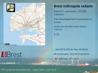 Brest métropole océane Brest et 7 communes : 215 000 habitants Pole Développement Economique et Urbain Atelier des données et des études urbaines S.I.G. … bientôt le SIG du Pays de Brest 89 communes, 1CU et 6 ComCom, 385 000 hab, 1670 km2 AITF groupe de travail SIG/Topo – Atelier OSM – 2 juin 2010 