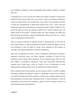 com maldições, atrofiaram e foram despedaçados pelos próprios indígenas vitimados
pela raiva.
O imaginário que se criou em torno dos mártires de Cunhaú se originou, em parte, pelo
panfleto feito por Lopo Curado Garro, que mescla o relato com elementos fantásticos:
como uma suposta música que ascendia para o alto, dando “certo pressagio que foram
os Anjos que acompanhavam as almas destes mártires para o Céu”. Assim como uma
mancha de sangue fresco que apareceu na sepultura do padre Vigário Ambrósio Ferro,
quinze dias após sua morte, que segundo o panfleto dava “mostras bastantes, que o tal
[padre] brada ao Céu justiça”. Atestado também por Lopes Santiago, que afirma que
após três meses do ocorrido o sangue derramado pelas vítimas estava “tão vivo e fresco
como se naquela hora fora derramado”.
Após os massacres ocorridos no engenho Cunhaú e, posteriormente, na casa forte de
João Lostão Navarro, os colonos portugueses da Capitania decidiram refugiar-se em um
sítio localizado na beira da Lagoa de Uruaçu, atual município de São Gonçalo do
Amarante, onde ergueram paliçadas e estocaram mantimentos.
Após sitiar as paliçadas por 16 dias e noites os holandeses, juntamente com tapuias e
potiguaras, resolveram atacar, mas foram repelidos, resultando na morte de vinte
holandeses contra nenhuma baixa portuguesa. Em um segundo ataque, dessa vez com
dois canhões, os portugueses capitularam. Tendo sido massacrados posteriormente
enquanto eram levados para o porto de Uruaçu. O uso de emboscadas era parte
fundamental da estratégia militar que ficou conhecida como Guerra Brasílica.
Parte considerável das fontes primárias, que são escassas, atribui o ocorrido à maldade
desmedida e diabólica dos indígenas e batavos, levando para o campo moral e religioso
um conflito de origem muito mais complexa. A forma como os tapuias guerreavam foi
intencionalmente associada, pelas autoridades locais, à forças demoníacas e falta de
humanidade, assim procurava-se legitimar a guerra. O relato de alguns cronistas era
parte integrante desse empreendimento.
A guerra
 