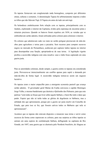 Os tapuias formavam um conglomerado nada homogêneo, composto por diferentes
etnias, culturas e costumes. A denominação Tapuia foi arbitrariamente imposta a todos
as tribos que não falavam Tupi. O Tapuia era antes de tudo um anti-tupi.
Os holandeses estabeleceram forte relação com os tapuias, principalmente com os
Janduís, explorando o interior da Capitania, ávidos pela esperança de encontrar prata e
minerais preciosos. Quando os batavos foram expulsos em 1654, as veredas que se
embrenhavam sertão adentro, foram utilizadas pelos colonos para colonizar o interior.
Os colonos que adentravam cada vez mais no sertão potiguar precisavam de mão-de-
obra para agricultura e terras para a pecuária. Sem recursos para comprar escravos
negros no mercado de Pernambuco, acabavam por capturar índios tapuias no interior
para desempenhar essa função, apropriando-se de suas terras. A legislação vigente
proibia a escravidão indígena com uma ressalva: caso o índio fosse capturado em uma
guerra justa.
Para as autoridades coloniais, desde sempre, a guerra contra os tapuias era considerada
justa. Provocava-se intencionalmente um conflito apenas para suprir a demanda por
mão-de-obra de forma legal. A escravidão indígena tornou-se assim um negocio
lucrativo.
Os tapuias eram o maior empecilho para a emergente economia pastoril que avança
sertão adentro. O governador geral Matias da Cunha convocou o capitão Domingos
Jorge Velho, o mesmo bandeirante que destruiu o Quilombo dos Palmares, para que este
partisse “com todas as forças que tiver sobre aquele bárbaro, e fazer-lhe todo o dano que
puder. Espero que não só terão todas as glórias de degolarem os bárbaros, mas a
utilidade dos que aprisionarem, porque por a guerra ser justa resolvi em Conselho de
Estado, que para isso se fez, que fossem cativos todos os Bárbaros que nela se
aprisionassem”.
Acontece que os tapuias não estavam dispostos a renunciar suas terras e servir como
escravos da forma como esperavam os colonos, para sua surpresa as tribos tapuias se
uniram em uma espécie de confederação bárbara, deflagrando na capitania do Rio
Grande, em 1687, uma guerra que se alastraria pelo Nordeste brasileiro, de Alagoas ao
 