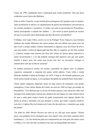 Ceará, até 1700, espalhando terror e destruição pelo sertão nordestino. Fato que ficou
conhecido como Guerra dos Bárbaros.
Entre as tribos Tarairiús, a mais temida pelos portugueses da Capitania eram os Janduís.
Após assimilarem as táticas e os equipamentos de guerra dos holandeses converteram-se
em exímios atiradores e cavaleiros. A rainha, em carta ao governador de Pernambuco,
esboça preocupação a respeito dos Janduís: “... por terem já muita quantia de cavalos
em que se exercitam como doutrinação que lhes deixaram os holandeses”.
O fidalgo, José Lopes Ulhoa, escreve ao rei de Portugal “Estes Tapuyos a que chamam
Jandoins são muitos diferentes dos outros porque não tem aldeias nem parte certa em
que vivam e sempre andam volantes sustentando-se algumas vezes dos frutos da terra e
caça que matam e outras de algum gado que lhes dão os vaqueiros ou eles lhes roubam
[...] Querer castigar estes homens por força das Armas me parece quase impossível e
muito inconveniente [...] os não poderão alcançar pela ligeireza com que este gentio
marcha e pouco peso das armas que levam sem lhes ser necessário carregar os
mantimentos com que se hão de sustentar”.
Os Janduís tornaram-se peritos em cavalos, superando em alguns casos os próprios
vaqueiros, ameaçando a expansão dos pastos sertão adentro. Como relata o conde
Miranda Andrada à rainha de Portugal, em 1659 “e hoje se vão fazendo poderosos, por
terem muita criação de éguas, e com qualquer disciplina nos poderão fazer muito dano”.
Várias nações indígenas adquiriam armas de fogo através de transações com piratas
estrangeiros. Como afirma Matias da Cunha, em carta de 1688 ao bispo governador de
Pernambuco: “Uns afirmam que os navios de Piratas que por vezes entravam o Rio Açu
(navegável de embarcações maiores por distância de oito léguas em cujas ribeiras havia
de uma e outra parte muitos currais de gado) comerciando com tapuias Janduís lhe
deram as armas e munições com que pelejam: e outros, que tendo o mesmo comércio
com eles o Capitão-Mor da Fortaleza do Ceará, lhe dera pólvora, e munições que ainda
lhe duram”.
Em julho de 1694, Morais Navarro em carta ao rei, fala que esses tapuias: “faziam
pazes com qualquer navio estrangeiro que viera aquela costa, pois tanto suspiram pelos
holandeses (...) só eles bastavam para nos conquistarem por terra pois são tantos como
as folhas, e no valor não lhes excedemos mais que na desigualdade das armas”.
 
