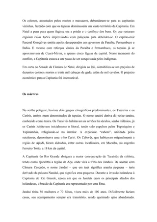 Os colonos, assustados pelos roubos e massacres, debandaram-se para as capitanias
vizinhas, fazendo com que os tapuias dominassem um vasto território da Capitania. Em
Natal a pena para quem fugisse era a prisão e o confisco dos bens. Os que restaram
erguiam casas fortes improvisadas com paliçadas para defender-se. O capitão-mor
Pascoal Gonçalves emitia apelos desesperados aos governos da Paraíba, Pernambuco e
Bahia. E mesmo com reforços vindos da Paraíba e Pernambuco, os tapuias já se
aproximavam de Ceará-Mirim, a apenas cinco léguas da capital. Nesse momento do
conflito, a Capitania estava a um passo de ser conquistada pelos indígenas.
Em carta do Senado da Câmara de Natal, dirigida ao Rei, contabiliza-se um prejuízo de
duzentos colonos mortos e trinta mil cabeças de gado, além de mil cavalos. O prejuízo
econômico para a Capitania foi imensurável.
Os mártires
No sertão potiguar, haviam dois grupos etnográficos predominantes, os Tarairiús e os
Cariris, ambos eram denominados de tapuias. O nome tarairú deriva do peixe taraíra,
conhecido como traíra. Os Tarairiús habitavam os sertões há séculos, senão milênios, já
os Cariris habitavam inicialmente o litoral, tendo sido expulsos pelos Tupiniquins e
Tupinambás, refugiando-se no interior. A expressão “caboré”, utilizada pelos
natalenses, denominava uma tribo Cariri. Os Caborés, que habitavam originalmente a
região de Apodi, foram aldeados, entre outras localidades, em Macaíba, no engenho
Ferreiro Torto, a 18 km da capital.
A Capitania do Rio Grande abrigava a maior concentração de Tarairiús da colônia,
tendo como epicentro a região de Açu, onde viva a tribo dos Janduís. De acordo com
Câmara Cascudo, o nome Janduí – que em tupi significa aranha pequena – teria
derivado da palavra Nanduí, que significa ema pequena. Durante a invasão holandesa à
Capitania do Rio Grande, época em que os Janduís eram os principais aliados dos
holandeses, o brasão da Capitania era representado por uma Ema.
Janduí tinha 50 mulheres e 70 filhos, viveu mais de 100 anos. Dificilmente faziam
casas, seu acampamento sempre era transitório, sendo queimado após abandonado.
 