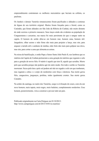 empreendimento contrataram os melhores mercenários que haviam na colônia, os
paulistas.
Os Janduís e demais Tarairiús remanescentes foram pacificados e aldeados a centenas
de léguas de seu território original. Muitos foram forçados para o litoral, como os
Canindés, que foram aldeados em São João da Ribeira do Cunhaú, não muito distante
de onde ocorreu o primeiro massacre. Seus traços ainda são evidentes na população de
Canguaretama e cercanias, sua marca foi mais persistente do que o sangue santo na
capela. O homem do sertão dilui-se em homem mar, homem cana, homem útil.
Jangadeiro, olhar sereno e mão firme não mais para projetar a lança, mas sim, para
arquear a tarrafa sob o cardume de tainhas, mão forte não mais para golpear sua clava,
mas sim, para cortar a cana que alimenta as usinas.
Na missa de beatificação, o então Papa e futuro Santo João Paulo II, nos lembrou que os
mártires da Capela de Cunhaú pertenciam a uma geração de mártires que regaram o solo
para a geração de novos fiéis. O mártir é aquele que tem fé, aquele que acredita. Morre
pelo que acredita porque não poderia agir de outro modo. Em todo o sertão os Tarairiús
morreram. Secos pela luta e pelo sol podem até não ter regado o solo em que tombaram,
mas regaram a alma e o corpo do nordestino com força e destreza. Sua morte gerou
fiéis, cangaceiros, jangunços, profetas, todos igualmente crentes. Sua morte gerou
Canudos.
Na aridez da caatinga, no rastro dos Tarairiús, surge à civilização do couro, com ela um
novo homem, meio tapuia, meio negro, meio beduíno, completamente nordestino. Esse
homem, posteriormente, viria a construir e povoar todo um país.
Publicado originalmente na Carta Potiguar em 01/10/2013:
http://www.cartapotiguar.com.br/2013/10/01/os-martires/
 