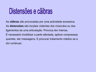 As cãibras são provocadas por uma actividade excessiva.
As distensões são torções violentas dos músculos ou dos
ligamentos de uma articulação. Provoca dor intensa.
É necessário imobilizar a parte afectada, aplicar compressas
quentes, dar massagens. E procurar tratamento médico se a
dor continuar.
 