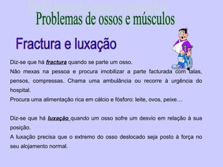 Diz-se que há fractura quando se parte um osso.
Não mexas na pessoa e procura imobilizar a parte facturada com talas,
pensos, compressas. Chama uma ambulância ou recorre à urgência do
hospital.
Procura uma alimentação rica em cálcio e fósforo: leite, ovos, peixe…
Diz-se que há luxação quando um osso sofre um desvio em relação à sua
posição.
A luxação precisa que o extremo do osso deslocado seja posto à força no
seu alojamento normal.
 