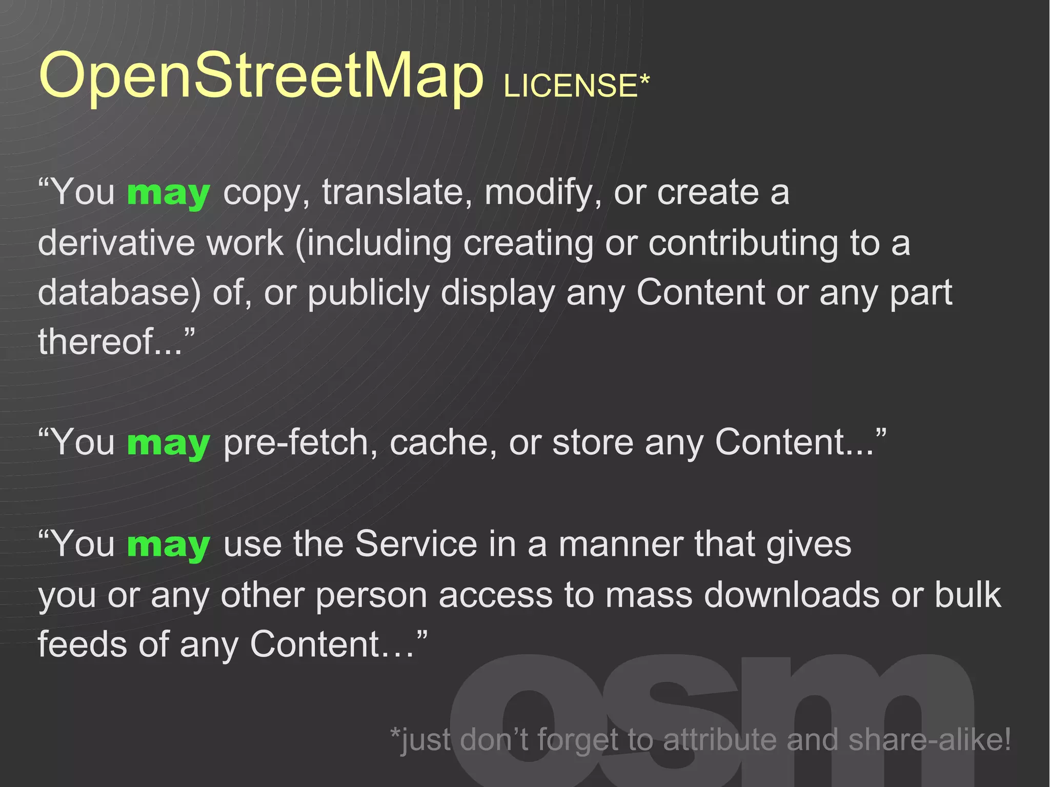 OpenStreetMap LICENSE*
“You may copy, translate, modify, or create a
derivative work (including creating or contributing to a
database) of, or publicly display any Content or any part
thereof...”

“You may pre-fetch, cache, or store any Content...”

“You may use the Service in a manner that gives
you or any other person access to mass downloads or bulk
feeds of any Content…”

                     *just don’t forget to attribute and share-alike!
 