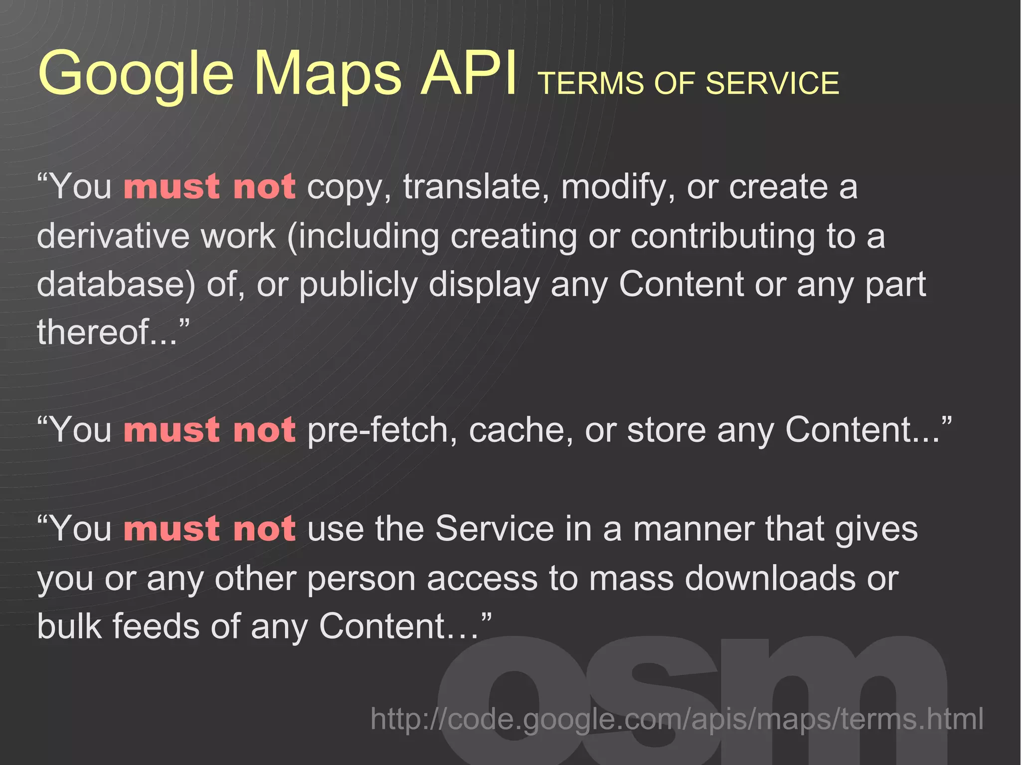 Google Maps API TERMS OF SERVICE
“You must not copy, translate, modify, or create a
derivative work (including creating or contributing to a
database) of, or publicly display any Content or any part
thereof...”

“You must not pre-fetch, cache, or store any Content...”

“You must not use the Service in a manner that gives
you or any other person access to mass downloads or
bulk feeds of any Content…”

                     http://code.google.com/apis/maps/terms.html
 