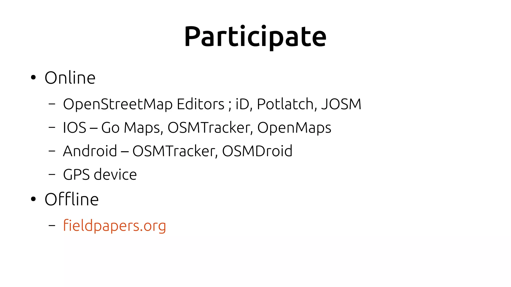 Participate
●
Online
– OpenStreetMap Editors ; iD, Potlatch, JOSM
– IOS – Go Maps, OSMTracker, OpenMaps
– Android – OSMTracker, OSMDroid
– GPS device
●
Offline
– fieldpapers.org
 