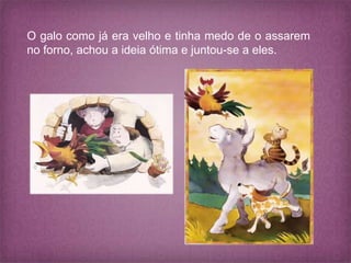 O galo como já era velho e tinha medo de o assarem
no forno, achou a ideia ótima e juntou-se a eles.
 