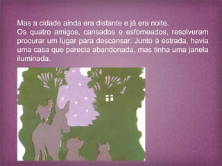Mas a cidade ainda era distante e já era noite.
Os quatro amigos, cansados e esfomeados, resolveram
procurar um lugar para descansar. Junto à estrada, havia
uma casa que parecia abandonada, mas tinha uma janela
iluminada.
 