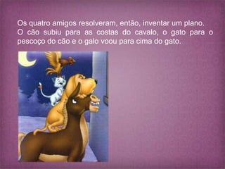 Os quatro amigos resolveram, então, inventar um plano.
O cão subiu para as costas do cavalo, o gato para o
pescoço do cão e o galo voou para cima do gato.
 